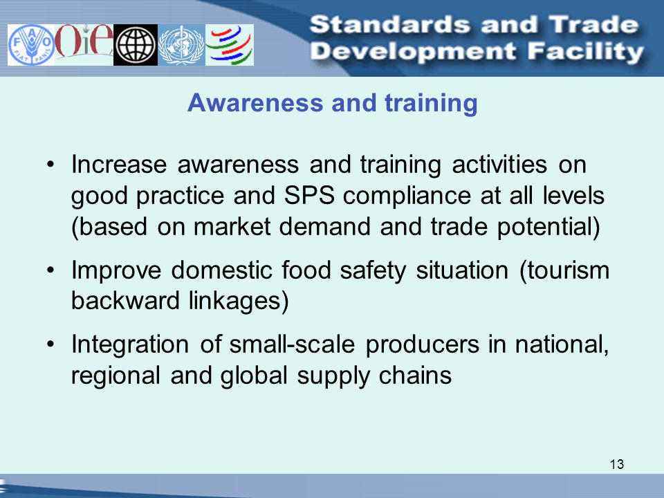 13 Awareness and training Increase awareness and training activities on good practice and SPS compliance at all levels (based on market demand and trade potential) Improve domestic food safety situation (tourism backward linkages) Integration of small-scale producers in national, regional and global supply chains