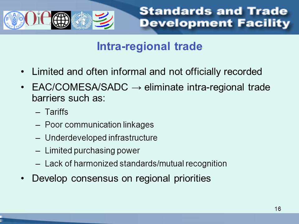 16 Intra-regional trade Limited and often informal and not officially recorded EAC/COMESA/SADC eliminate intra-regional trade barriers such as: –Tariffs –Poor communication linkages –Underdeveloped infrastructure –Limited purchasing power –Lack of harmonized standards/mutual recognition Develop consensus on regional priorities