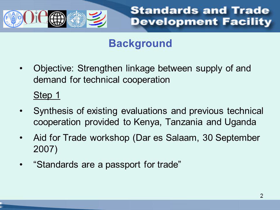 2 Background Objective: Strengthen linkage between supply of and demand for technical cooperation Step 1 Synthesis of existing evaluations and previous technical cooperation provided to Kenya, Tanzania and Uganda Aid for Trade workshop (Dar es Salaam, 30 September 2007) Standards are a passport for trade