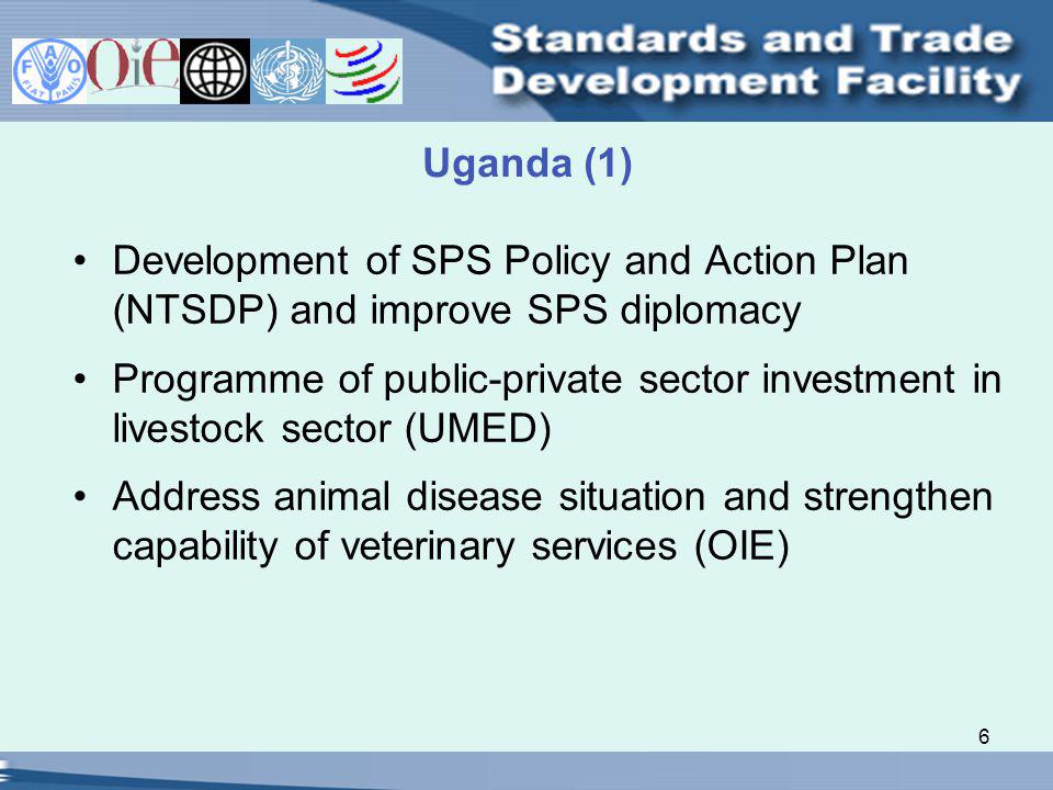 6 Uganda (1) Development of SPS Policy and Action Plan (NTSDP) and improve SPS diplomacy Programme of public-private sector investment in livestock sector (UMED) Address animal disease situation and strengthen capability of veterinary services (OIE)