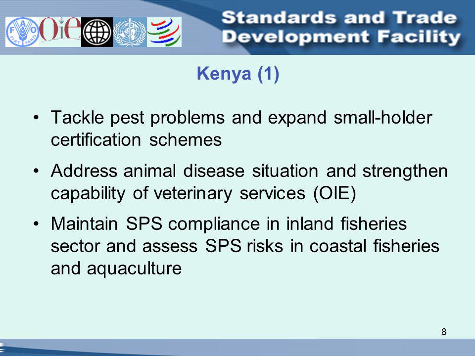 8 Kenya (1) Tackle pest problems and expand small-holder certification schemes Address animal disease situation and strengthen capability of veterinary services (OIE) Maintain SPS compliance in inland fisheries sector and assess SPS risks in coastal fisheries and aquaculture