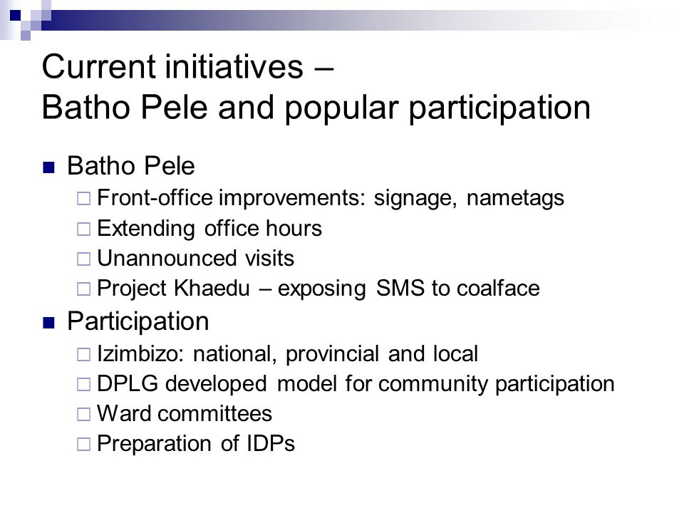 Current initiatives – Batho Pele and popular participation Batho Pele Front-office improvements: signage, nametags Extending office hours Unannounced visits Project Khaedu – exposing SMS to coalface Participation Izimbizo: national, provincial and local DPLG developed model for community participation Ward committees Preparation of IDPs
