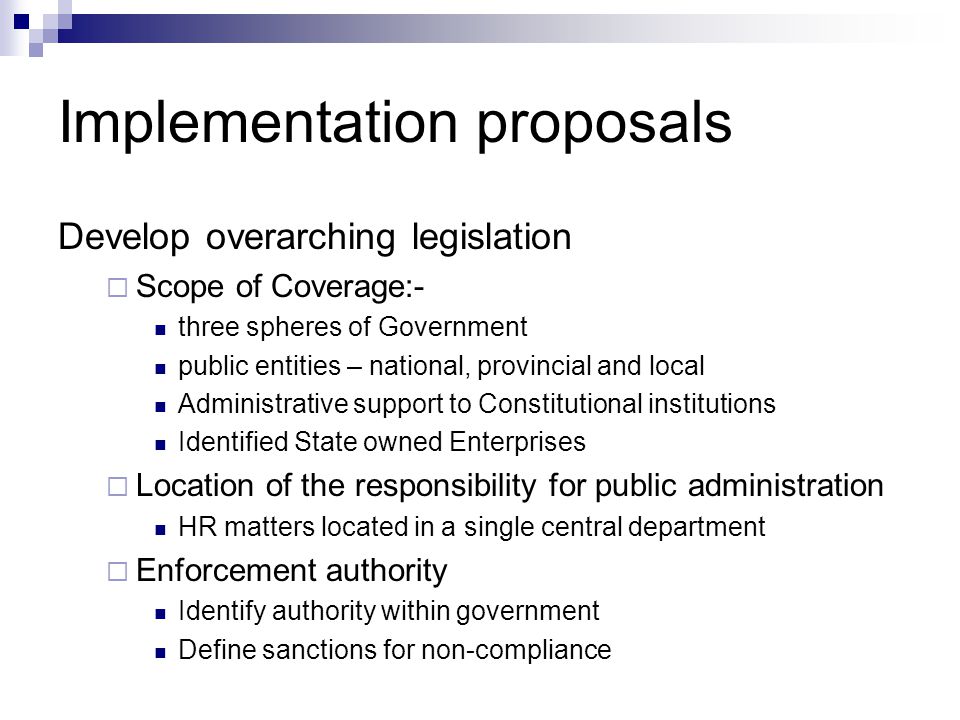 Implementation proposals Develop overarching legislation Scope of Coverage:- three spheres of Government public entities – national, provincial and local Administrative support to Constitutional institutions Identified State owned Enterprises Location of the responsibility for public administration HR matters located in a single central department Enforcement authority Identify authority within government Define sanctions for non-compliance