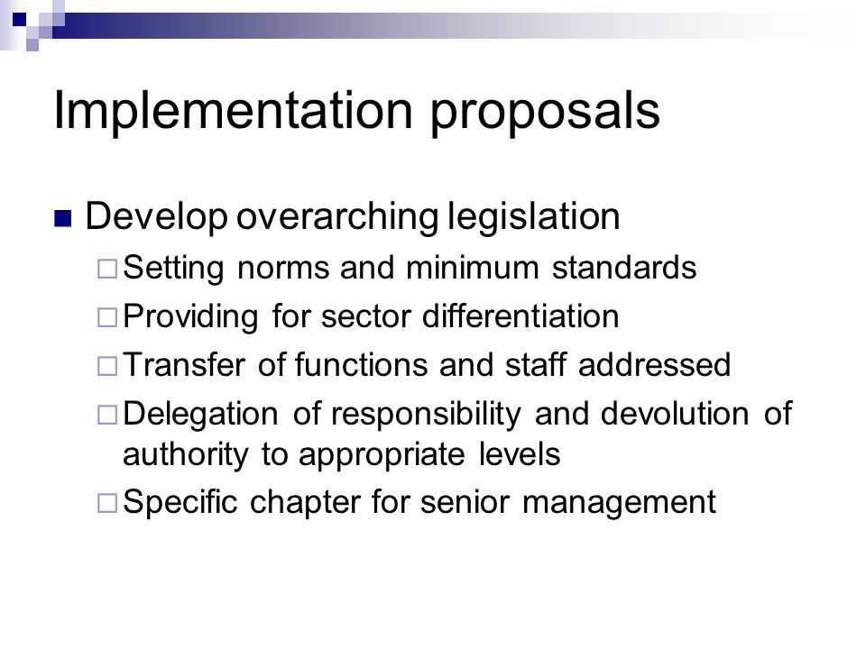 Implementation proposals Develop overarching legislation Setting norms and minimum standards Providing for sector differentiation Transfer of functions and staff addressed Delegation of responsibility and devolution of authority to appropriate levels Specific chapter for senior management