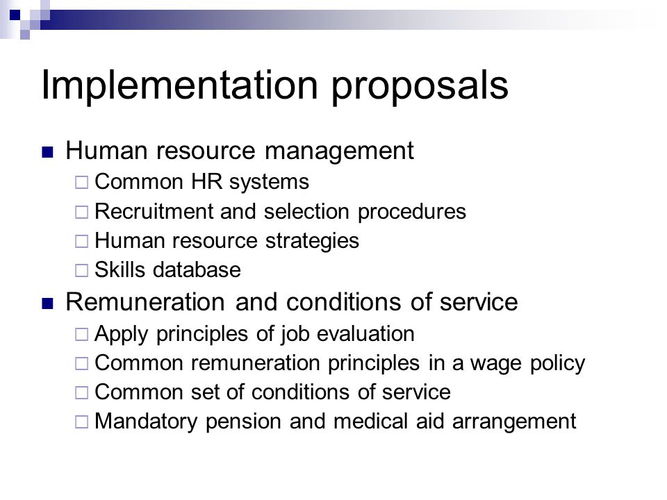 Implementation proposals Human resource management Common HR systems Recruitment and selection procedures Human resource strategies Skills database Remuneration and conditions of service Apply principles of job evaluation Common remuneration principles in a wage policy Common set of conditions of service Mandatory pension and medical aid arrangement