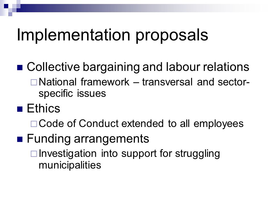 Implementation proposals Collective bargaining and labour relations National framework – transversal and sector- specific issues Ethics Code of Conduct extended to all employees Funding arrangements Investigation into support for struggling municipalities