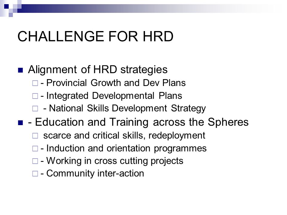 CHALLENGE FOR HRD Alignment of HRD strategies - Provincial Growth and Dev Plans - Integrated Developmental Plans - National Skills Development Strategy - Education and Training across the Spheres scarce and critical skills, redeployment - Induction and orientation programmes - Working in cross cutting projects - Community inter-action