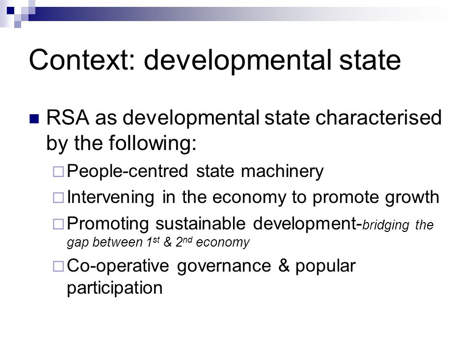 Context: developmental state RSA as developmental state characterised by the following: People-centred state machinery Intervening in the economy to promote growth Promoting sustainable development- bridging the gap between 1 st & 2 nd economy Co-operative governance & popular participation