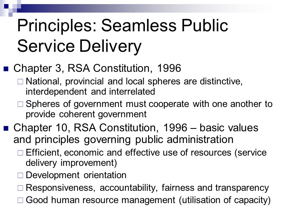 Principles: Seamless Public Service Delivery Chapter 3, RSA Constitution, 1996 National, provincial and local spheres are distinctive, interdependent and interrelated Spheres of government must cooperate with one another to provide coherent government Chapter 10, RSA Constitution, 1996 – basic values and principles governing public administration Efficient, economic and effective use of resources (service delivery improvement) Development orientation Responsiveness, accountability, fairness and transparency Good human resource management (utilisation of capacity)