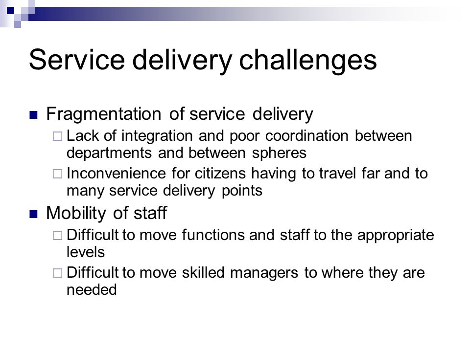 Service delivery challenges Fragmentation of service delivery Lack of integration and poor coordination between departments and between spheres Inconvenience for citizens having to travel far and to many service delivery points Mobility of staff Difficult to move functions and staff to the appropriate levels Difficult to move skilled managers to where they are needed