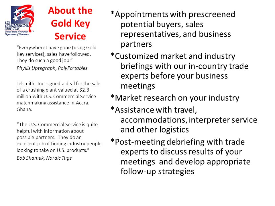About the Gold Key Service *Appointments with prescreened potential buyers, sales representatives, and business partners *Customized market and industry briefings with our in-country trade experts before your business meetings *Market research on your industry *Assistance with travel, accommodations, interpreter service and other logistics *Post-meeting debriefing with trade experts to discuss results of your meetings and develop appropriate follow-up strategies Everywhere I have gone (using Gold Key services), sales have followed.