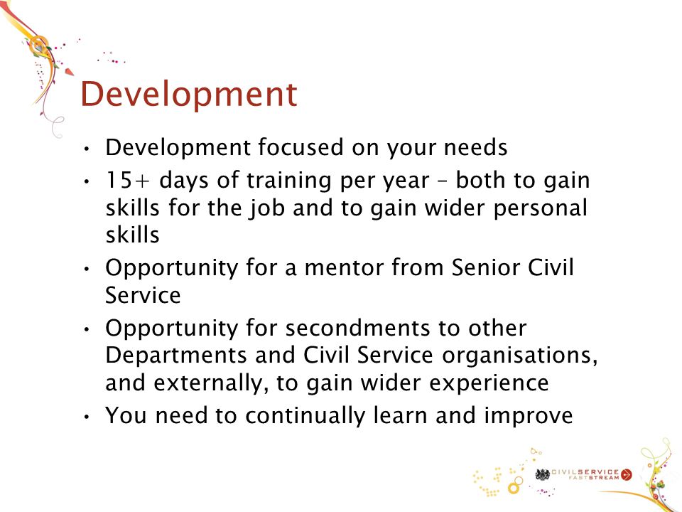 Development Development focused on your needs 15+ days of training per year – both to gain skills for the job and to gain wider personal skills Opportunity for a mentor from Senior Civil Service Opportunity for secondments to other Departments and Civil Service organisations, and externally, to gain wider experience You need to continually learn and improve