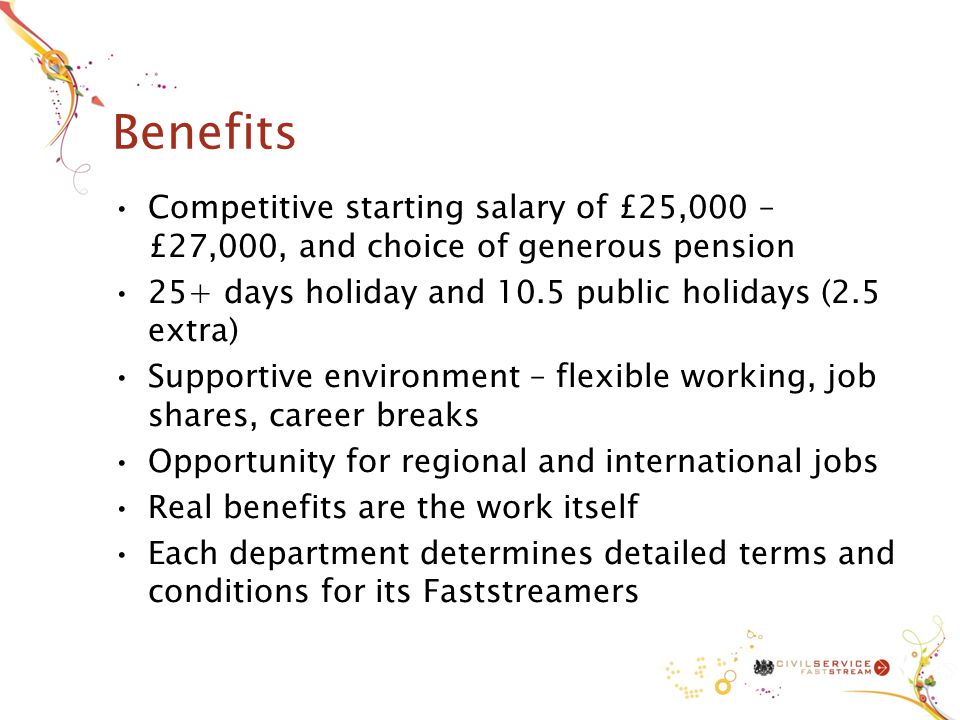 Benefits Competitive starting salary of £25,000 – £27,000, and choice of generous pension 25+ days holiday and 10.5 public holidays (2.5 extra) Supportive environment – flexible working, job shares, career breaks Opportunity for regional and international jobs Real benefits are the work itself Each department determines detailed terms and conditions for its Faststreamers