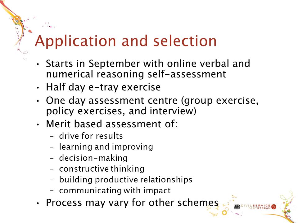 Application and selection Starts in September with online verbal and numerical reasoning self-assessment Half day e-tray exercise One day assessment centre (group exercise, policy exercises, and interview) Merit based assessment of: –drive for results –learning and improving –decision-making –constructive thinking –building productive relationships –communicating with impact Process may vary for other schemes