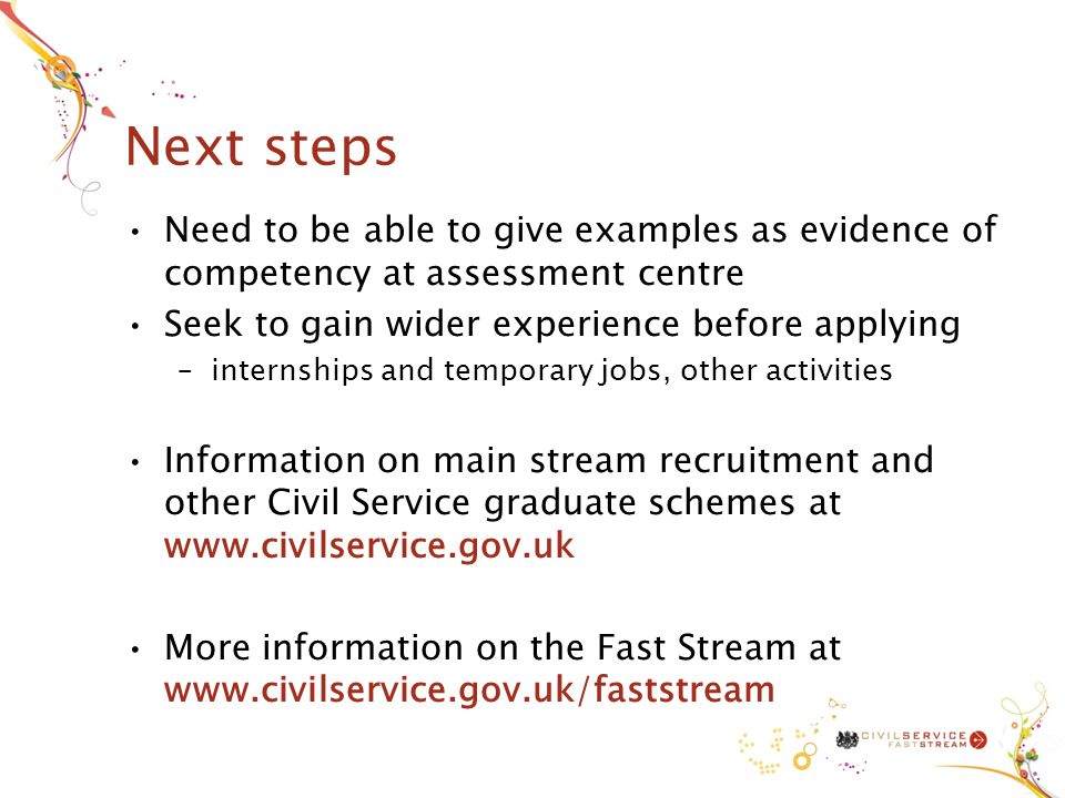 Next steps Need to be able to give examples as evidence of competency at assessment centre Seek to gain wider experience before applying –internships and temporary jobs, other activities Information on main stream recruitment and other Civil Service graduate schemes at   More information on the Fast Stream at