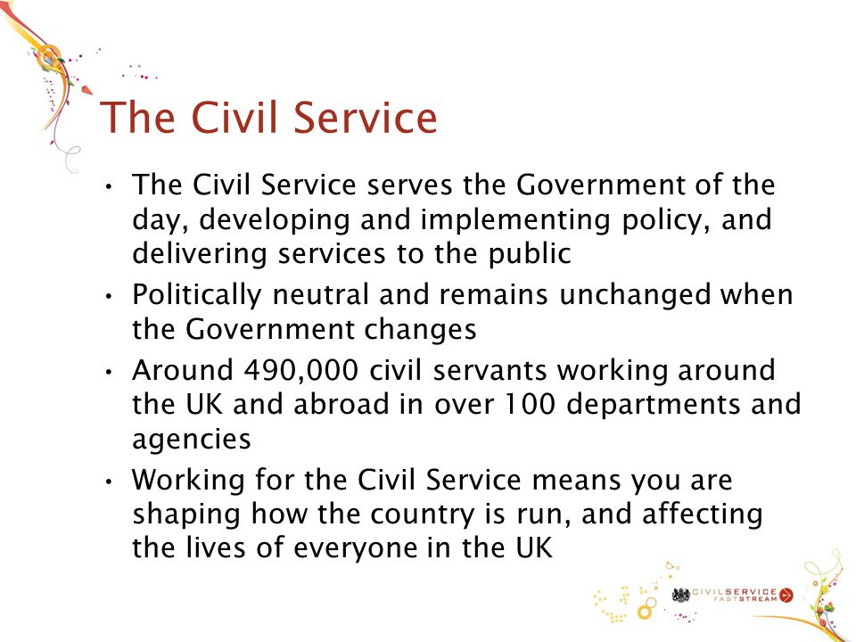 The Civil Service The Civil Service serves the Government of the day, developing and implementing policy, and delivering services to the public Politically neutral and remains unchanged when the Government changes Around 490,000 civil servants working around the UK and abroad in over 100 departments and agencies Working for the Civil Service means you are shaping how the country is run, and affecting the lives of everyone in the UK