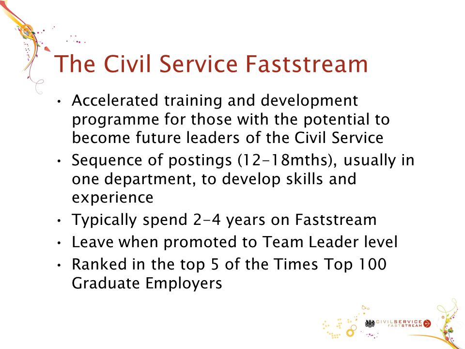 The Civil Service Faststream Accelerated training and development programme for those with the potential to become future leaders of the Civil Service Sequence of postings (12-18mths), usually in one department, to develop skills and experience Typically spend 2-4 years on Faststream Leave when promoted to Team Leader level Ranked in the top 5 of the Times Top 100 Graduate Employers