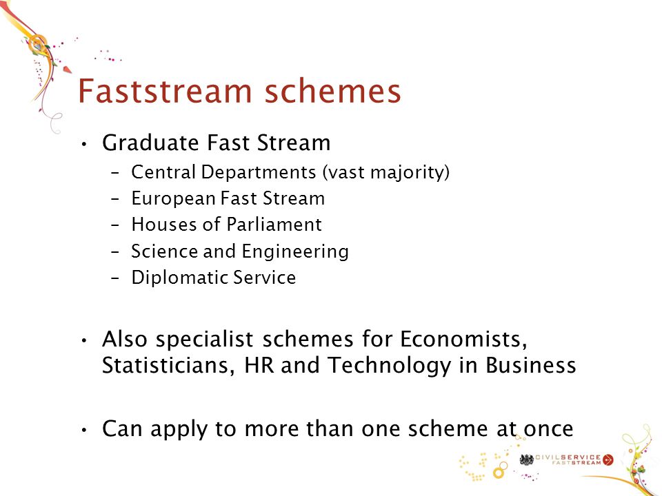 Faststream schemes Graduate Fast Stream –Central Departments (vast majority) –European Fast Stream –Houses of Parliament –Science and Engineering –Diplomatic Service Also specialist schemes for Economists, Statisticians, HR and Technology in Business Can apply to more than one scheme at once