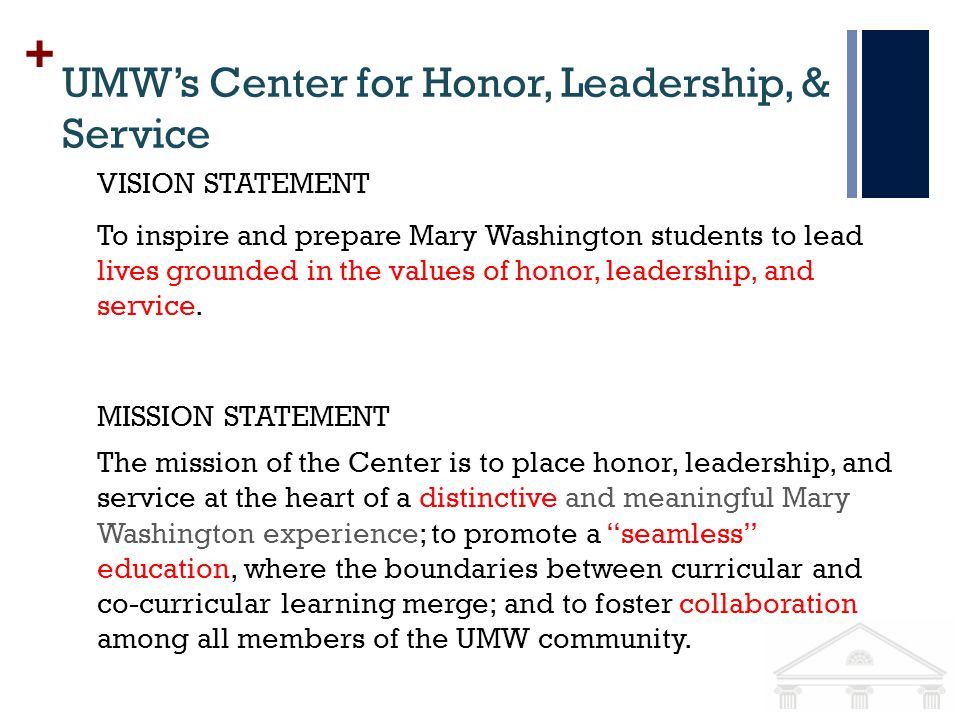 + UMWs Center for Honor, Leadership, & Service MISSION STATEMENT The mission of the Center is to place honor, leadership, and service at the heart of a distinctive and meaningful Mary Washington experience; to promote a seamless education, where the boundaries between curricular and co-curricular learning merge; and to foster collaboration among all members of the UMW community.
