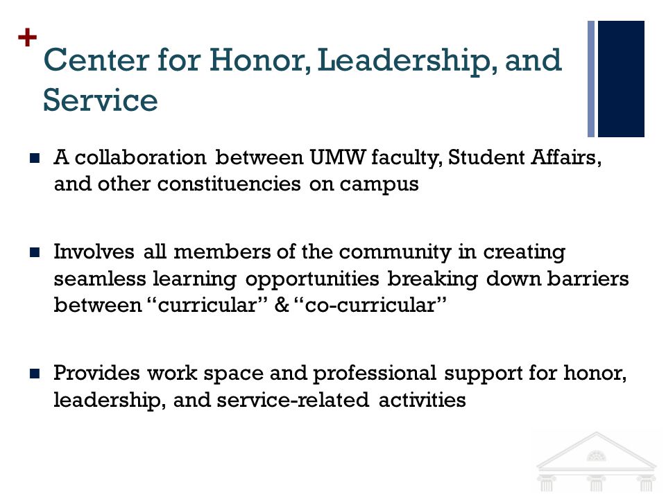 + Center for Honor, Leadership, and Service A collaboration between UMW faculty, Student Affairs, and other constituencies on campus Involves all members of the community in creating seamless learning opportunities breaking down barriers between curricular & co-curricular Provides work space and professional support for honor, leadership, and service-related activities
