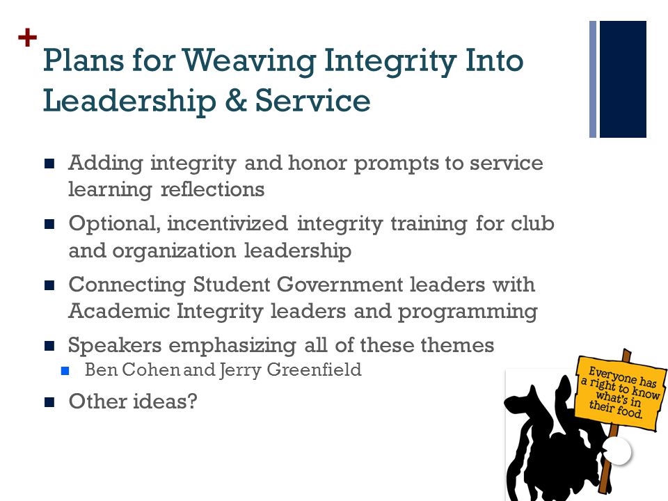 + Plans for Weaving Integrity Into Leadership & Service Adding integrity and honor prompts to service learning reflections Optional, incentivized integrity training for club and organization leadership Connecting Student Government leaders with Academic Integrity leaders and programming Speakers emphasizing all of these themes Ben Cohen and Jerry Greenfield Other ideas