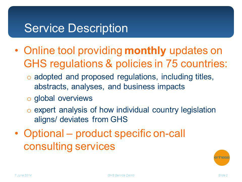 Online tool providing monthly updates on GHS regulations & policies in 75 countries: o adopted and proposed regulations, including titles, abstracts, analyses, and business impacts o global overviews o expert analysis of how individual country legislation aligns/ deviates from GHS Optional – product specific on-call consulting services 7 June 2014Slide 2GHS Service Demo Service Description