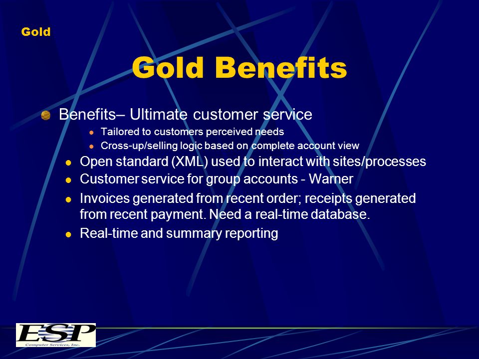 Gold Benefits Benefits– Ultimate customer service Tailored to customers perceived needs Cross-up/selling logic based on complete account view Open standard (XML) used to interact with sites/processes Customer service for group accounts - Warner Invoices generated from recent order; receipts generated from recent payment.