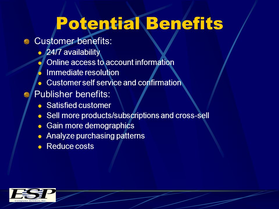 Potential Benefits Customer benefits: 24/7 availability Online access to account information Immediate resolution Customer self service and confirmation Publisher benefits: Satisfied customer Sell more products/subscriptions and cross-sell Gain more demographics Analyze purchasing patterns Reduce costs