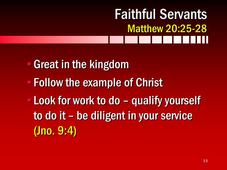 13 Faithful Servants Matthew 20:25-28 Great in the kingdom Follow the example of Christ Look for work to do – qualify yourself to do it – be diligent in your service (Jno.