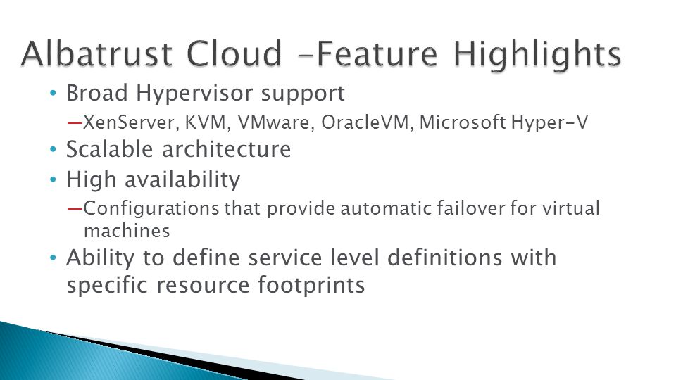 Broad Hypervisor support XenServer, KVM, VMware, OracleVM, Microsoft Hyper-V Scalable architecture High availability Configurations that provide automatic failover for virtual machines Ability to define service level definitions with specific resource footprints