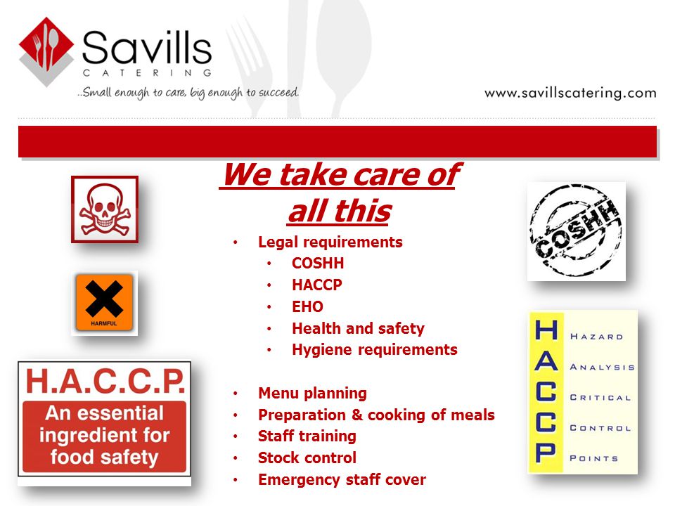 Legal requirements COSHH HACCP EHO Health and safety Hygiene requirements Menu planning Preparation & cooking of meals Staff training Stock control Emergency staff cover We take care of all this