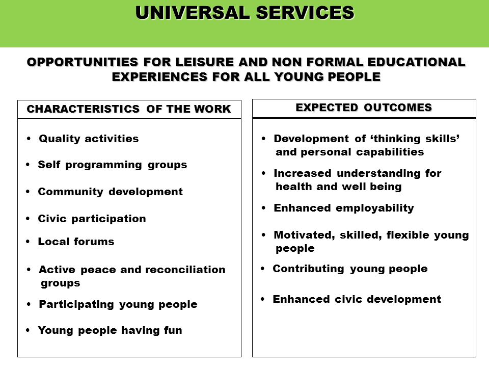 UNIVERSAL SERVICES OPPORTUNITIES FOR LEISURE AND NON FORMAL EDUCATIONAL EXPERIENCES FOR ALL YOUNG PEOPLE CHARACTERISTICS OF THE WORK EXPECTED OUTCOMES Quality activities Self programming groups Community development Civic participation Local forums Active peace and reconciliation groups Participating young people Young people having fun Contributing young people Development of thinking skills and personal capabilities Increased understanding for health and well being Enhanced employability Motivated, skilled, flexible young people Enhanced civic development
