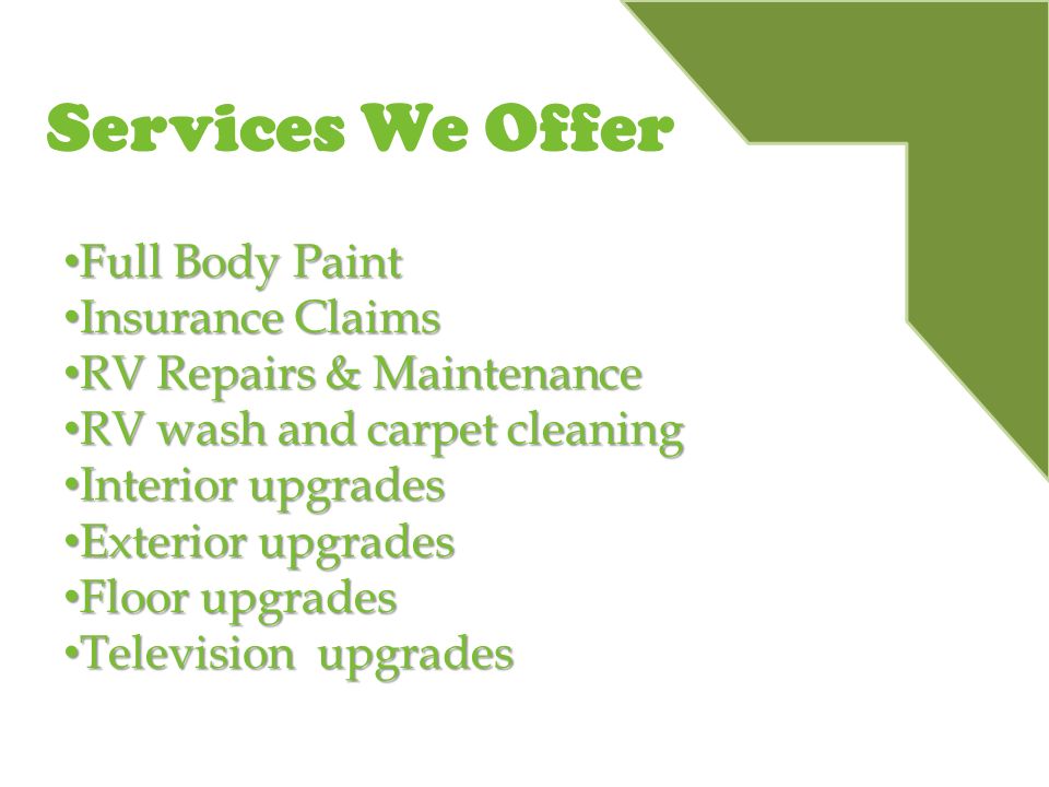 Services We Offer Full Body Paint Full Body Paint Insurance Claims Insurance Claims RV Repairs & Maintenance RV Repairs & Maintenance RV wash and carpet cleaning RV wash and carpet cleaning Interior upgrades Interior upgrades Exterior upgrades Exterior upgrades Floor upgrades Floor upgrades Television upgrades Television upgrades