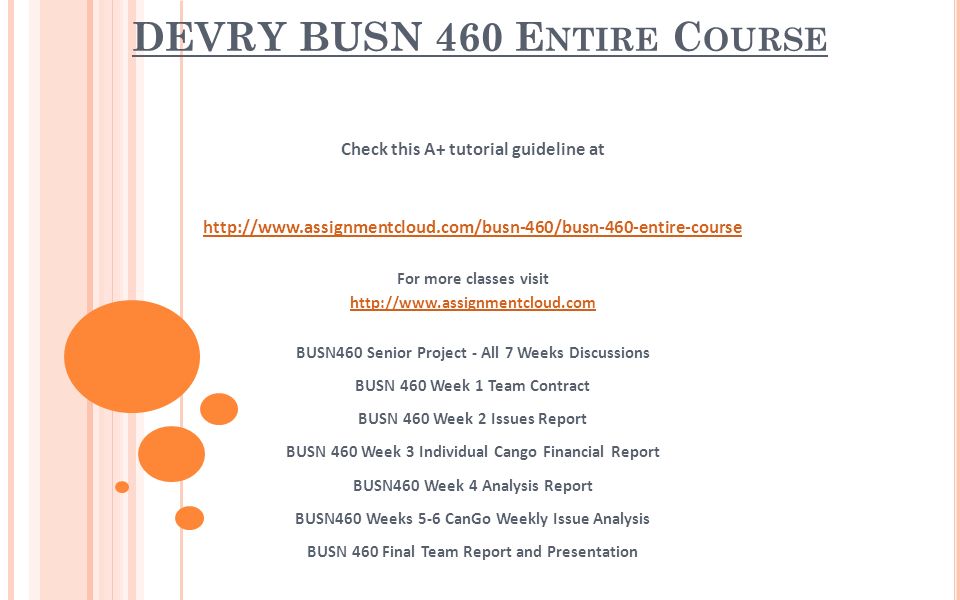 DEVRY BUSN 460 E NTIRE C OURSE Check this A+ tutorial guideline at   For more classes visit   BUSN460 Senior Project - All 7 Weeks Discussions BUSN 460 Week 1 Team Contract BUSN 460 Week 2 Issues Report BUSN 460 Week 3 Individual Cango Financial Report BUSN460 Week 4 Analysis Report BUSN460 Weeks 5-6 CanGo Weekly Issue Analysis BUSN 460 Final Team Report and Presentation