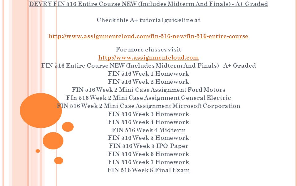 DEVRY FIN 516 Entire Course NEW (Includes Midterm And Finals) - A+ Graded Check this A+ tutorial guideline at   For more classes visit   FIN 516 Entire Course NEW (Includes Midterm And Finals) - A+ Graded FIN 516 Week 1 Homework FIN 516 Week 2 Homework FIN 516 Week 2 Mini Case Assignment Ford Motors FIn 516 Week 2 Mini Case Assignment General Electric FIN 516 Week 2 Mini Case Assignment Microsoft Corporation FIN 516 Week 3 Homework FIN 516 Week 4 Homework FIN 516 Week 4 Midterm FIN 516 Week 5 Homework FIN 516 Week 5 IPO Paper FIN 516 Week 6 Homework FIN 516 Week 7 Homework FIN 516 Week 8 Final Exam