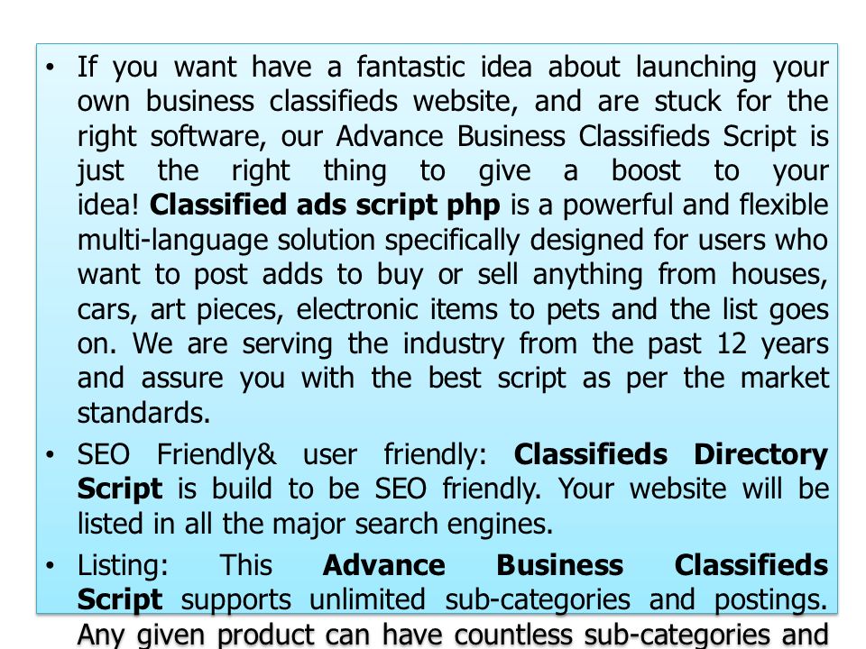 If you want have a fantastic idea about launching your own business classifieds website, and are stuck for the right software, our Advance Business Classifieds Script is just the right thing to give a boost to your idea.