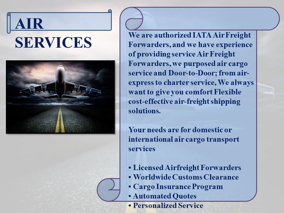 AIR SERVICES We are authorized IATA Air Freight Forwarders, and we have experience of providing service Air Freight Forwarders, we purposed air cargo service and Door-to-Door; from air- express to charter service, We always want to give you comfort Flexible cost-effective air-freight shipping solutions.