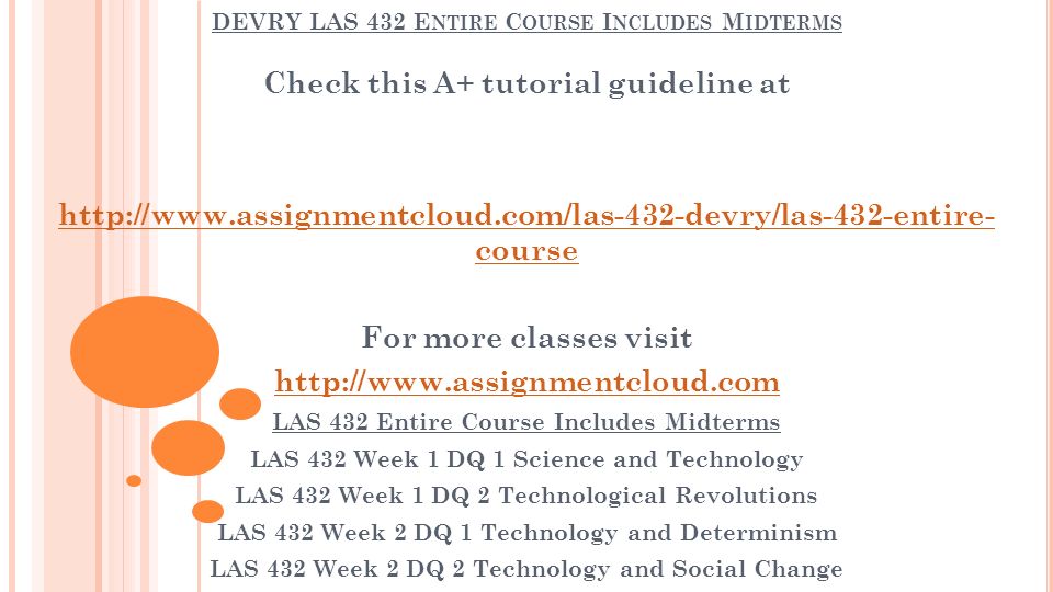 DEVRY LAS 432 E NTIRE C OURSE I NCLUDES M IDTERMS Check this A+ tutorial guideline at   course For more classes visit   LAS 432 Entire Course Includes Midterms LAS 432 Week 1 DQ 1 Science and Technology LAS 432 Week 1 DQ 2 Technological Revolutions LAS 432 Week 2 DQ 1 Technology and Determinism LAS 432 Week 2 DQ 2 Technology and Social Change