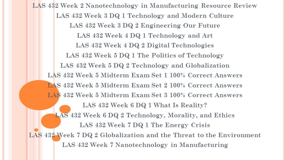 LAS 432 Week 2 Nanotechnology in Manufacturing Resource Review LAS 432 Week 3 DQ 1 Technology and Modern Culture LAS 432 Week 3 DQ 2 Engineering Our Future LAS 432 Week 4 DQ 1 Technology and Art LAS 432 Week 4 DQ 2 Digital Technologies LAS 432 Week 5 DQ 1 The Politics of Technology LAS 432 Week 5 DQ 2 Technology and Globalization LAS 432 Week 5 Midterm Exam Set 1 100% Correct Answers LAS 432 Week 5 Midterm Exam Set 2 100% Correct Answers LAS 432 Week 5 Midterm Exam Set 3 100% Correct Answers LAS 432 Week 6 DQ 1 What Is Reality.