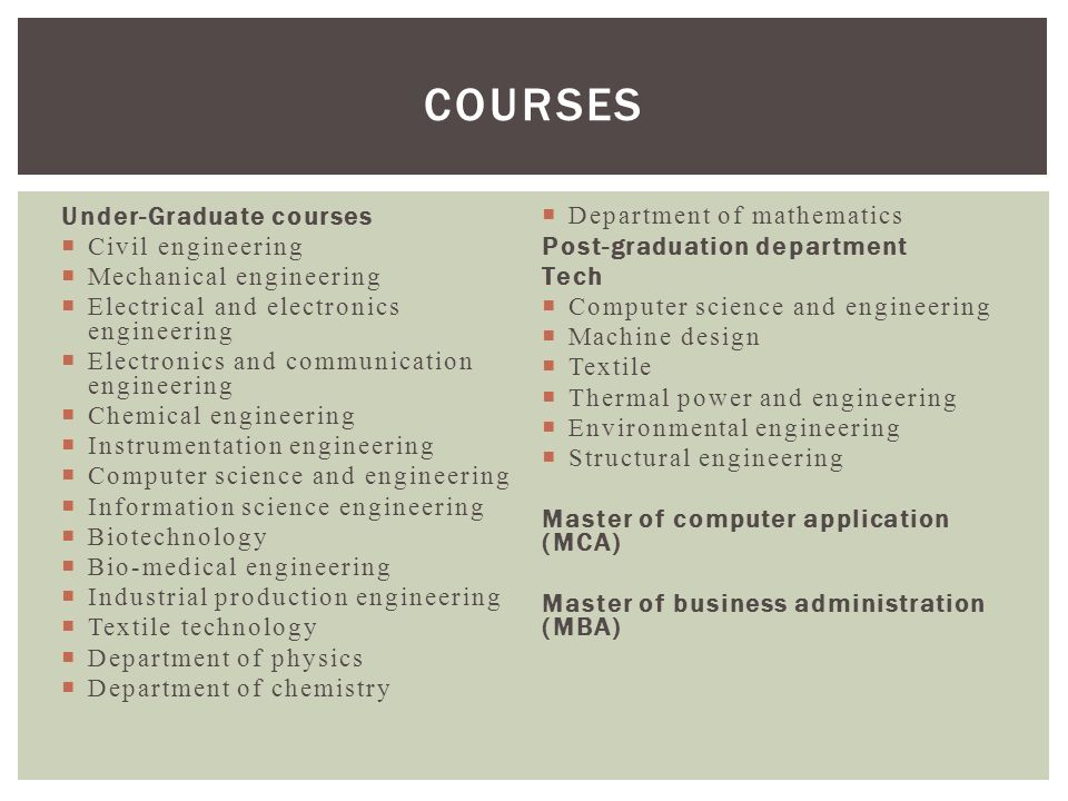 Under-Graduate courses  Civil engineering  Mechanical engineering  Electrical and electronics engineering  Electronics and communication engineering  Chemical engineering  Instrumentation engineering  Computer science and engineering  Information science engineering  Biotechnology  Bio-medical engineering  Industrial production engineering  Textile technology  Department of physics  Department of chemistry  Department of mathematics Post-graduation department Tech  Computer science and engineering  Machine design  Textile  Thermal power and engineering  Environmental engineering  Structural engineering Master of computer application (MCA) Master of business administration (MBA) COURSES