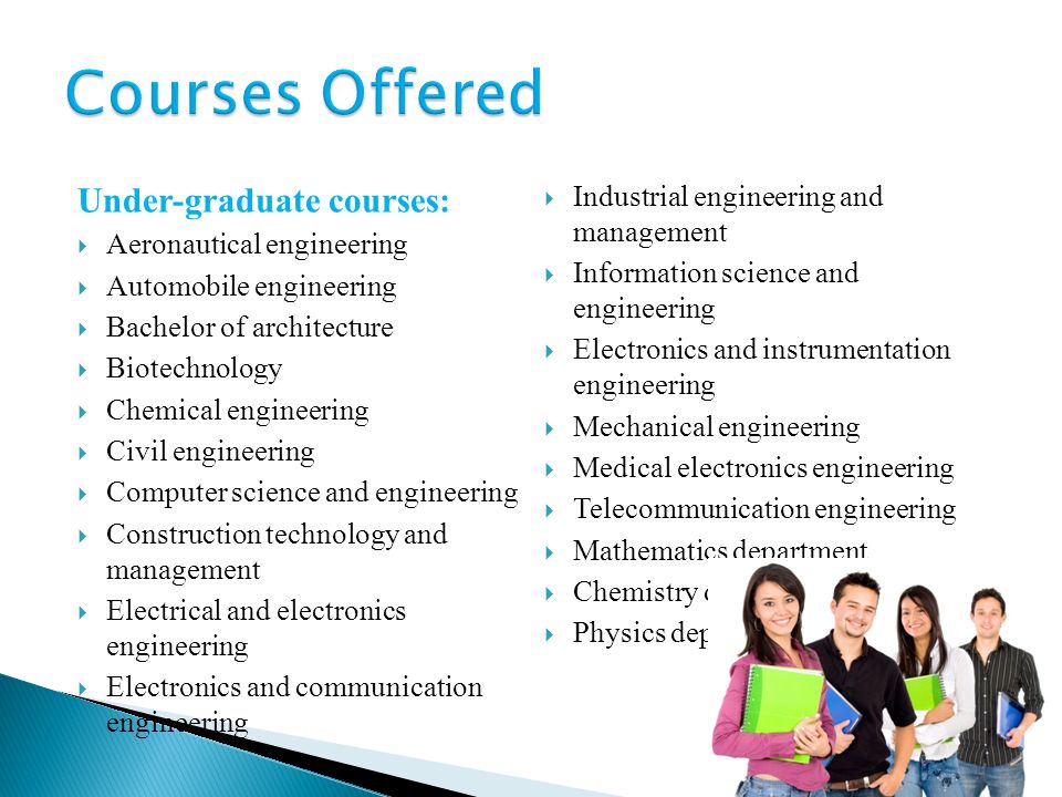 Under-graduate courses:  Aeronautical engineering  Automobile engineering  Bachelor of architecture  Biotechnology  Chemical engineering  Civil engineering  Computer science and engineering  Construction technology and management  Electrical and electronics engineering  Electronics and communication engineering  Industrial engineering and management  Information science and engineering  Electronics and instrumentation engineering  Mechanical engineering  Medical electronics engineering  Telecommunication engineering  Mathematics department  Chemistry department  Physics department
