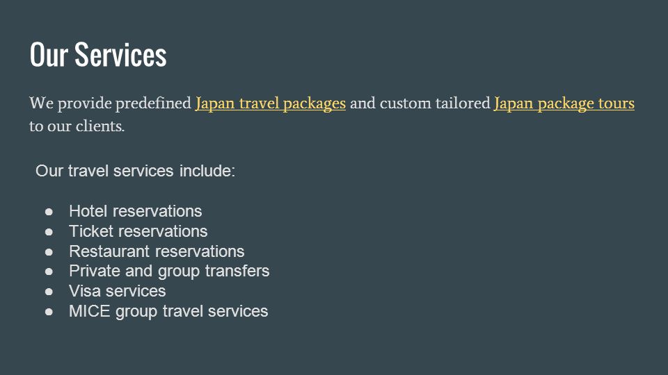 Our Services We provide predefined Japan travel packages and custom tailored Japan package tours to our clients.Japan travel packagesJapan package tours Our travel services include: ●Hotel reservations ●Ticket reservations ●Restaurant reservations ●Private and group transfers ●Visa services ●MICE group travel services
