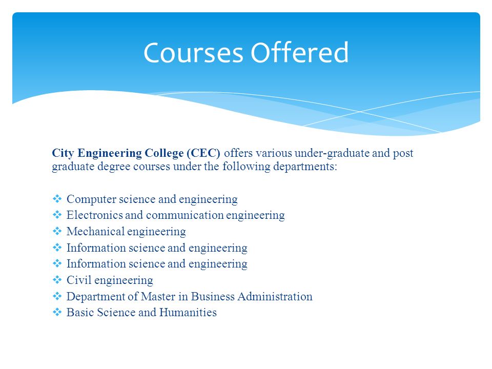 City Engineering College (CEC) offers various under-graduate and post graduate degree courses under the following departments:  Computer science and engineering  Electronics and communication engineering  Mechanical engineering  Information science and engineering  Civil engineering  Department of Master in Business Administration  Basic Science and Humanities Courses Offered
