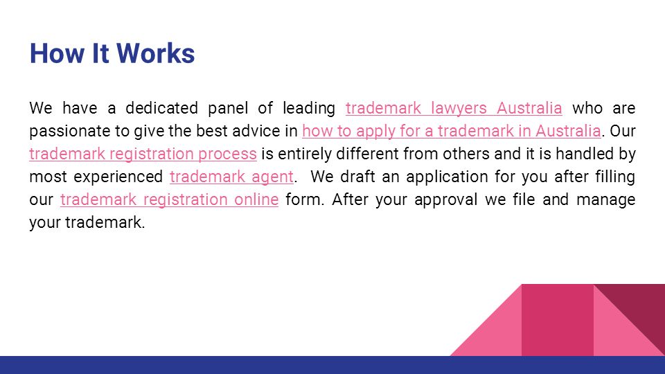 How It Works We have a dedicated panel of leading trademark lawyers Australia who are passionate to give the best advice in how to apply for a trademark in Australia.