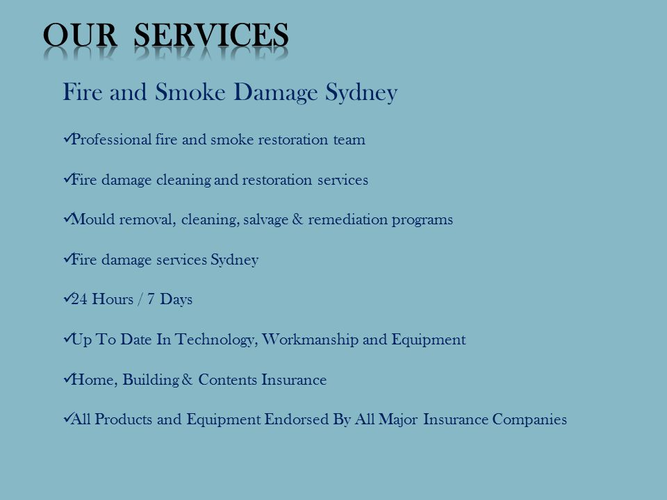 Fire and Smoke Damage Sydney Professional fire and smoke restoration team Fire damage cleaning and restoration services Mould removal, cleaning, salvage & remediation programs Fire damage services Sydney 24 Hours / 7 Days Up To Date In Technology, Workmanship and Equipment Home, Building & Contents Insurance All Products and Equipment Endorsed By All Major Insurance Companies