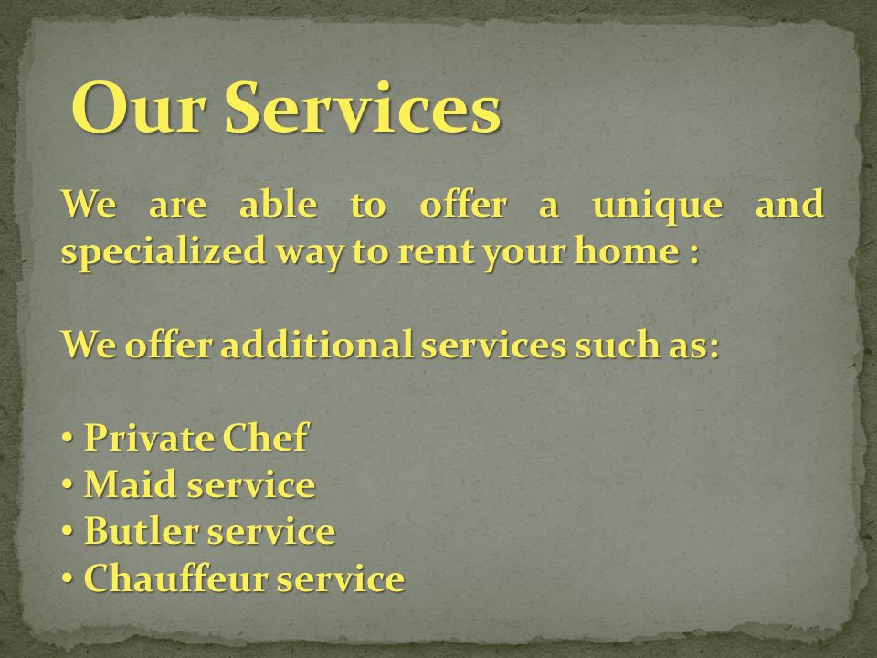 We are able to offer a unique and specialized way to rent your home : We offer additional services such as: Private Chef Private Chef Maid service Maid service Butler service Butler service Chauffeur service Chauffeur service Our Services