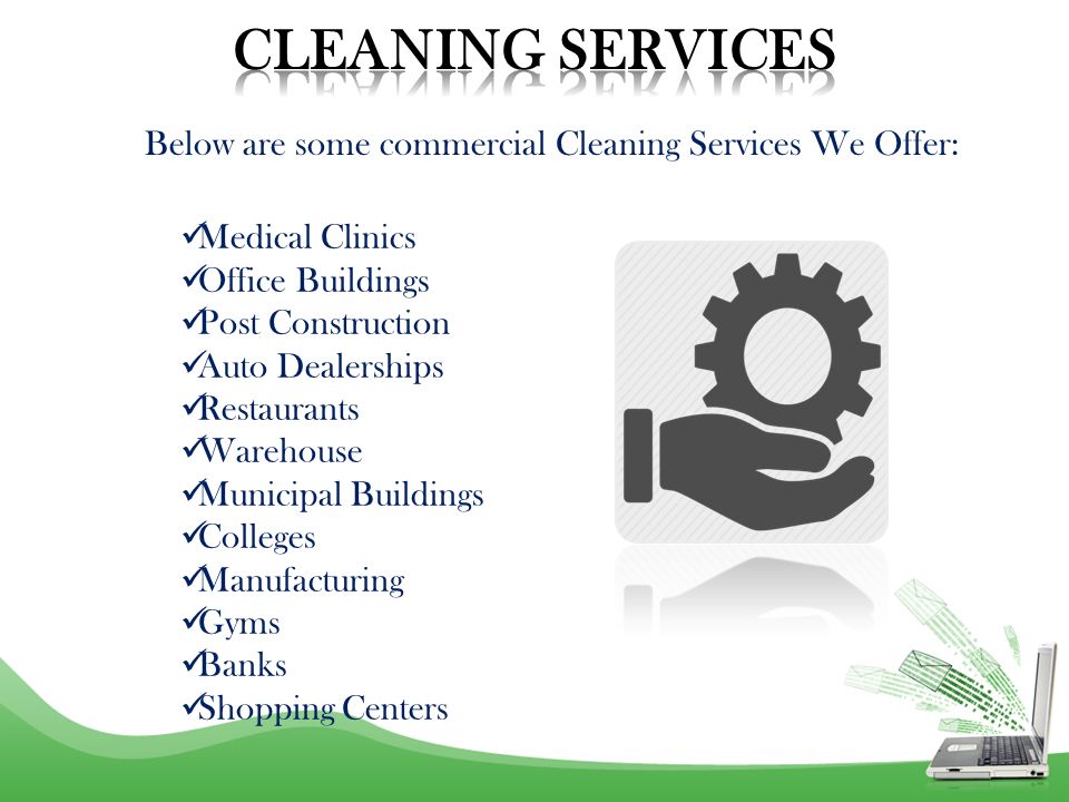 Medical Clinics Office Buildings Post Construction Auto Dealerships Restaurants Warehouse Municipal Buildings Colleges Manufacturing Gyms Banks Shopping Centers Below are some commercial Cleaning Services We Offer: