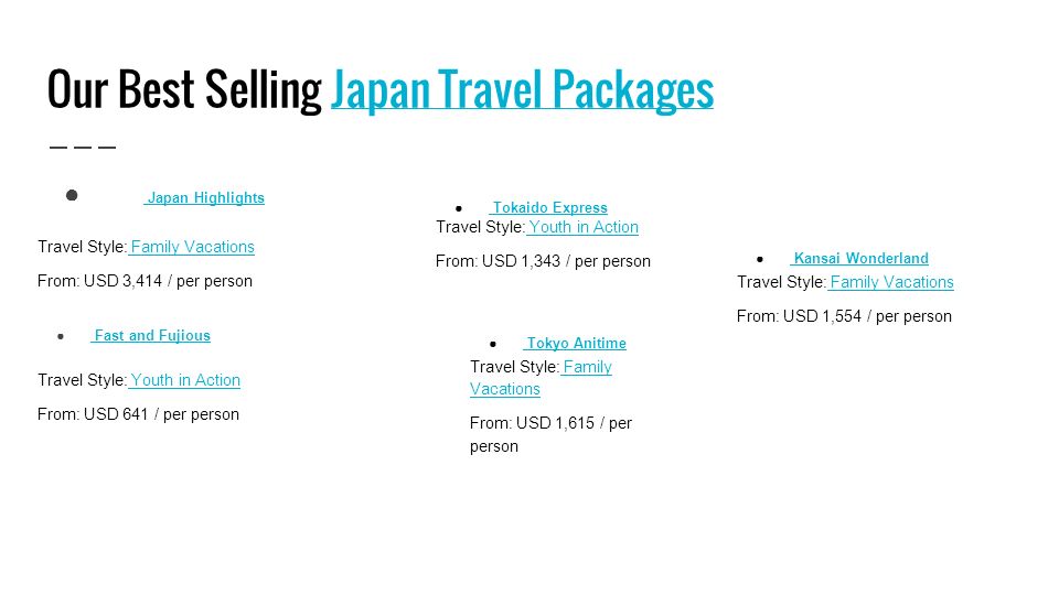Our Best Selling Japan Travel PackagesJapan Travel Packages ● Japan Highlights Japan Highlights Travel Style: Family Vacations Family Vacations From: USD 3,414 / per person ● Fast and Fujious Fast and Fujious Travel Style: Youth in Action Youth in Action From: USD 641 / per person ● Tokaido Express Tokaido Express Travel Style: Youth in Action Youth in Action From: USD 1,343 / per person ● Tokyo Anitime Tokyo Anitime Travel Style: Family Vacations Family Vacations From: USD 1,615 / per person ● Kansai Wonderland Kansai Wonderland Travel Style: Family Vacations Family Vacations From: USD 1,554 / per person