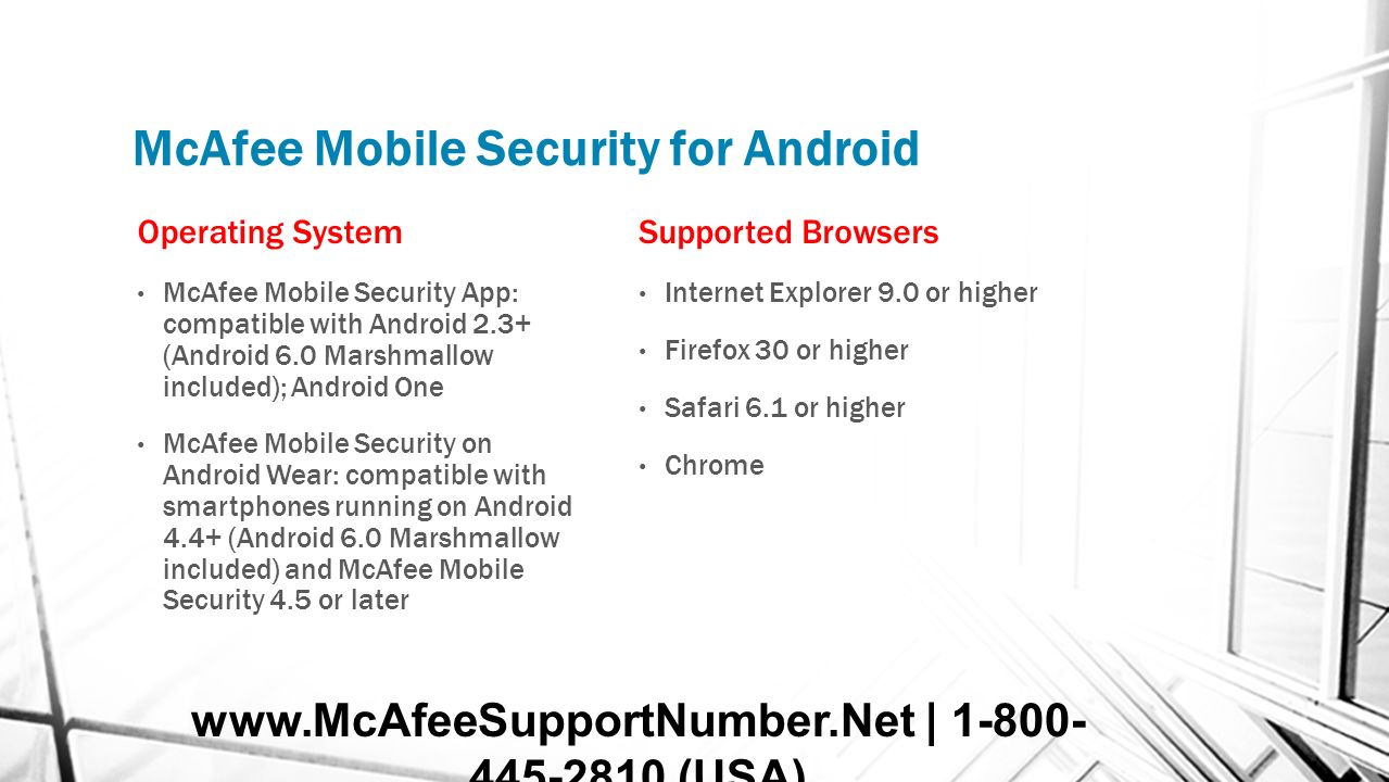 McAfee Mobile Security for Android Operating System McAfee Mobile Security App: compatible with Android 2.3+ (Android 6.0 Marshmallow included); Android One McAfee Mobile Security on Android Wear: compatible with smartphones running on Android 4.4+ (Android 6.0 Marshmallow included) and McAfee Mobile Security 4.5 or later Supported Browsers Internet Explorer 9.0 or higher Firefox 30 or higher Safari 6.1 or higher Chrome   | (USA)
