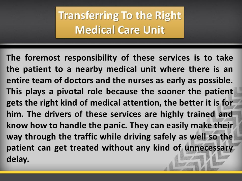 Transferring To the Right Medical Care Unit The foremost responsibility of these services is to take the patient to a nearby medical unit where there is an entire team of doctors and the nurses as early as possible.